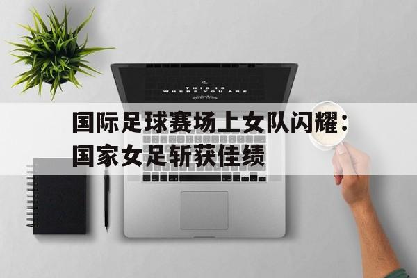 国际足球赛场上女队闪耀：国家女足斩获佳绩的简单介绍