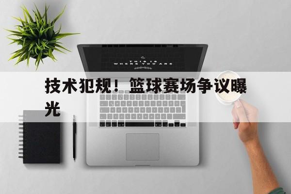 关于技术犯规！篮球赛场争议曝光的信息