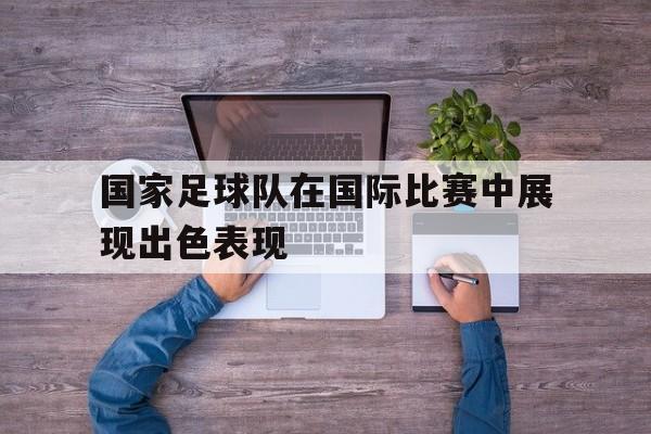 国家足球队在国际比赛中展现出色表现