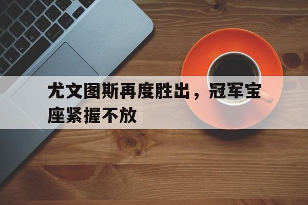 关于尤文图斯再度胜出，冠军宝座紧握不放的信息