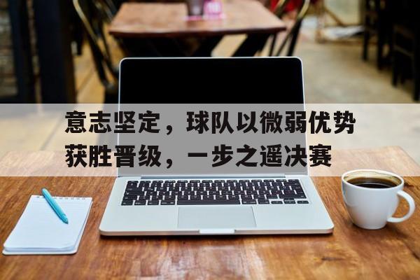 关于意志坚定，球队以微弱优势获胜晋级，一步之遥决赛的信息