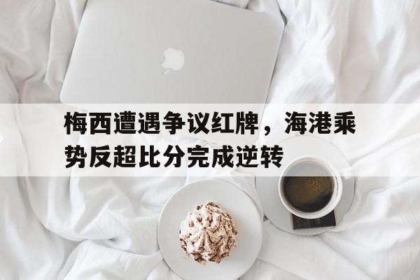 梅西遭遇争议红牌，海港乘势反超比分完成逆转重磅梅西