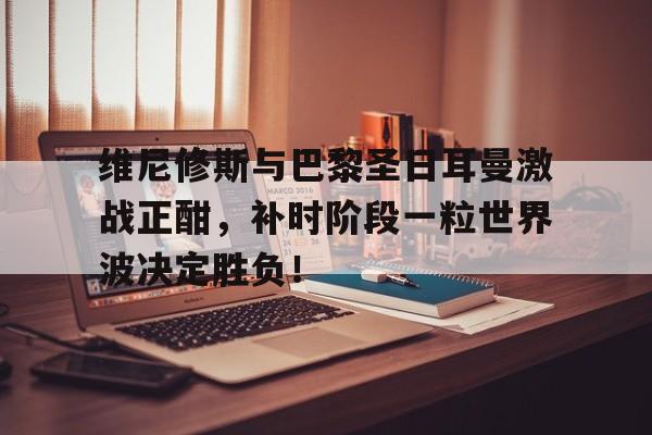 维尼修斯与巴黎圣日耳曼激战正酣，补时阶段一粒世界波决定胜负！