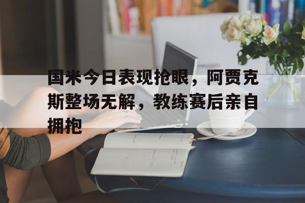 国米今日表现抢眼，阿贾克斯整场无解，教练赛后亲自拥抱
