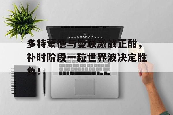 多特蒙德与曼联激战正酣，补时阶段一粒世界波决定胜负！
